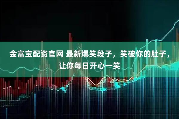 金富宝配资官网 最新爆笑段子，笑破你的肚子，让你每日开心一笑