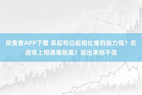 投查查APP下载 吴起和白起相比谁的能力强？在战场上相遇谁能赢？说出来别不信