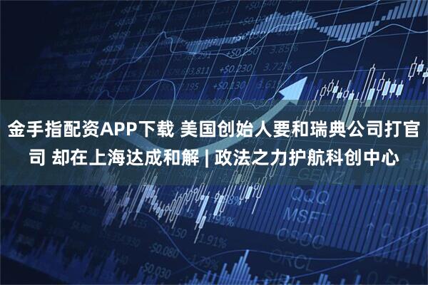金手指配资APP下载 美国创始人要和瑞典公司打官司 却在上海达成和解 | 政法之力护航科创中心