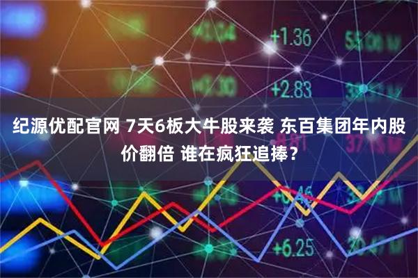 纪源优配官网 7天6板大牛股来袭 东百集团年内股价翻倍 谁在疯狂追捧？