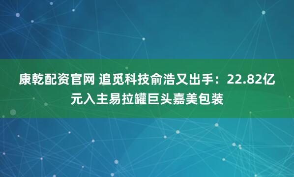 康乾配资官网 追觅科技俞浩又出手:22.82亿元入主易拉罐巨头嘉美包装