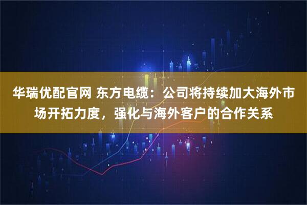 华瑞优配官网 东方电缆：公司将持续加大海外市场开拓力度，强化与海外客户的合作关系