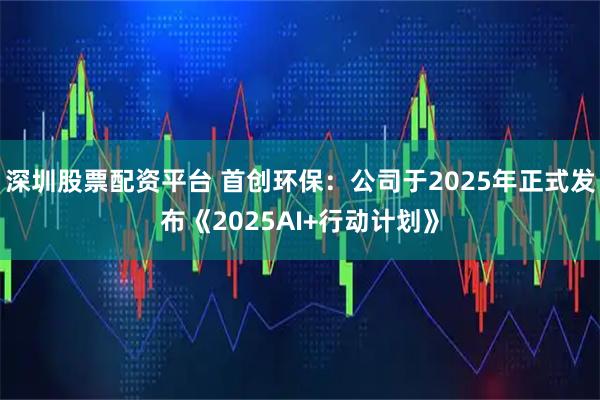 深圳股票配资平台 首创环保：公司于2025年正式发布《2025AI+行动计划》