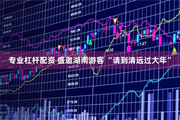 专业杠杆配资 盛邀湖南游客 “请到清远过大年”