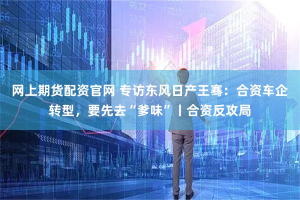 网上期货配资官网 专访东风日产王骞：合资车企转型，要先去“爹味”丨合资反攻局