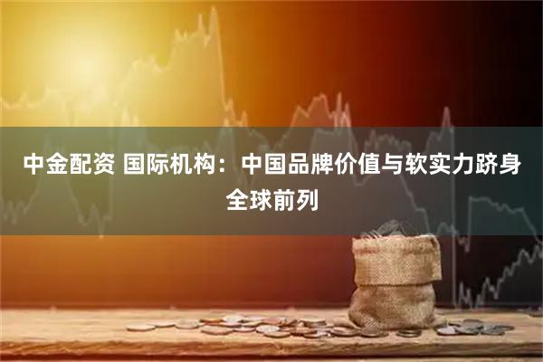 中金配资 国际机构：中国品牌价值与软实力跻身全球前列