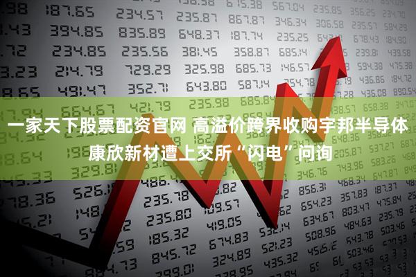一家天下股票配资官网 高溢价跨界收购宇邦半导体 康欣新材遭上交所“闪电”问询