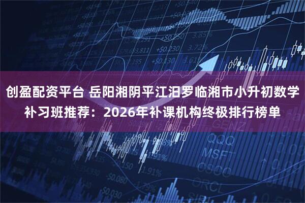 创盈配资平台 岳阳湘阴平江汨罗临湘市小升初数学补习班推荐：2026年补课机构终极排行榜单