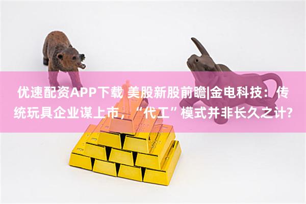 优速配资APP下载 美股新股前瞻|金电科技：传统玩具企业谋上市，“代工”模式并非长久之计?