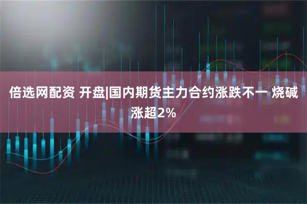 倍选网配资 开盘|国内期货主力合约涨跌不一 烧碱涨超2%