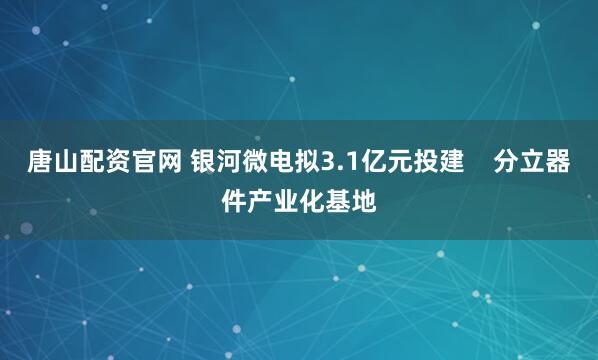 唐山配资官网 银河微电拟3.1亿元投建    分立器件产业化基地
