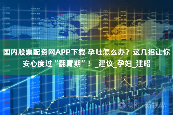 国内股票配资网APP下载 孕吐怎么办？这几招让你安心度过“翻胃期”！_建议_孕妇_建昭