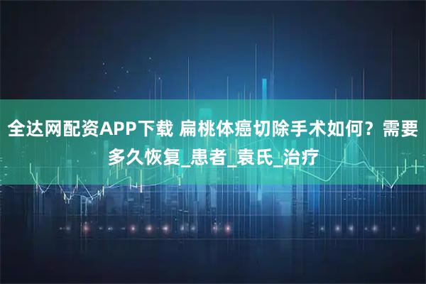 全达网配资APP下载 扁桃体癌切除手术如何？需要多久恢复_患者_袁氏_治疗