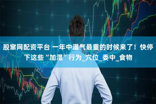 股窜网配资平台 一年中湿气最重的时候来了！快停下这些“加湿”行为_穴位_委中_食物