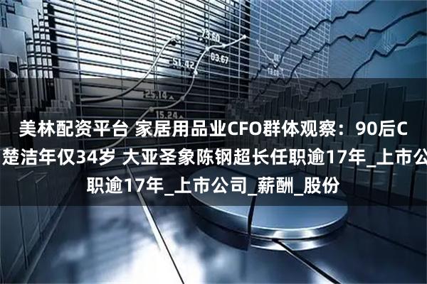 美林配资平台 家居用品业CFO群体观察:90后CFO森鹰窗业刘楚洁年仅34岁 大亚圣象陈钢超长任职逾17年_上市公司_薪酬_股份