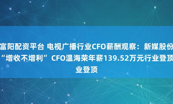 富阳配资平台 电视广播行业CFO薪酬观察:新媒股份“增收不增利” CFO温海荣年薪139.52万元行业登顶
