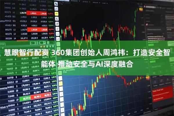 慧眼智行配资 360集团创始人周鸿祎:打造安全智能体 推动安全与AI深度融合