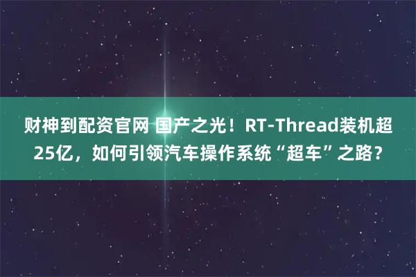 财神到配资官网 国产之光!RT-Thread装机超25亿,如何引领汽车操作系统“超车”之路?