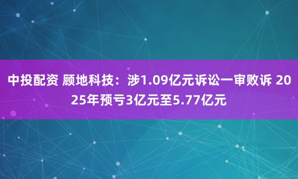 中投配资 顾地科技:涉1.09亿元诉讼一审败诉 2025年预亏3亿元至5.77亿元