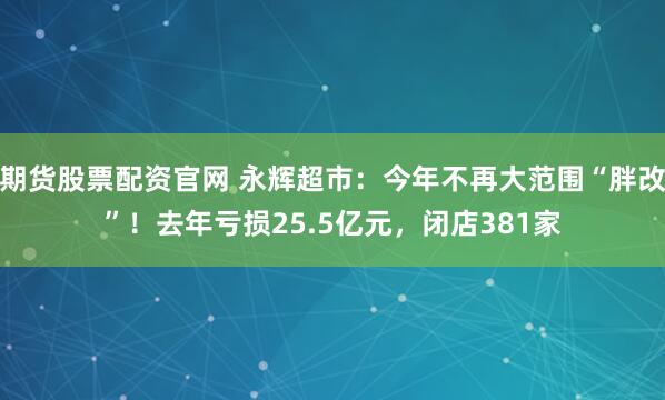 期货股票配资官网 永辉超市:今年不再大范围“胖改”!去年亏损25.5亿元,闭店381家